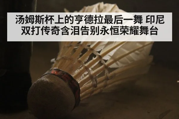 汤姆斯杯上的亨德拉最后一舞 印尼双打传奇含泪告别永恒荣耀舞台